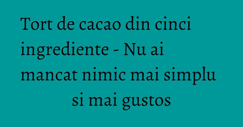 Tort de cacao din cinci ingrediente - Nu ai mancat nimic mai simplu si mai gustos Tort de cacao din cinci ingrediente - Nu ai mancat nimic mai simplu si mai gustos