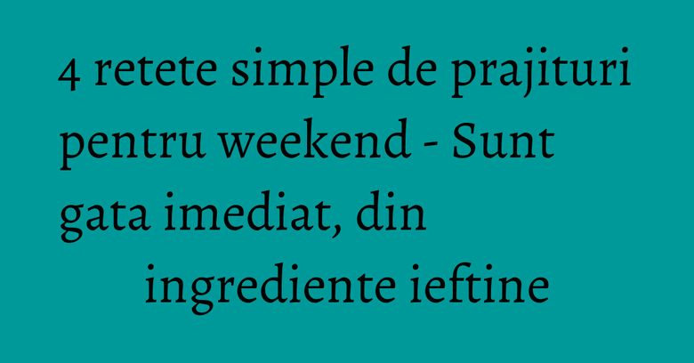 4 retete simple de prajituri pentru weekend - Sunt gata imediat, din ingrediente ieftine