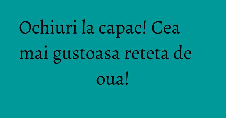 Ochiuri la capac! Cea mai gustoasa reteta de oua!