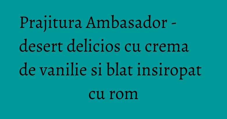 Prajitura Ambasador - desert delicios cu crema de vanilie si blat insiropat cu rom