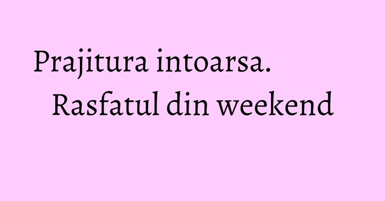 Prajitura intoarsa. Rasfatul din weekend