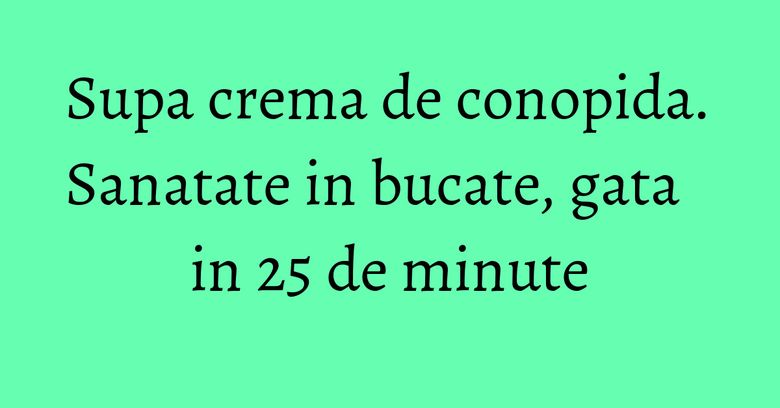 Supa crema de conopida. Sanatate in bucate, gata in 25 de minute Supa crema de conopida. Sanatate in bucate, gata in 25 de minute