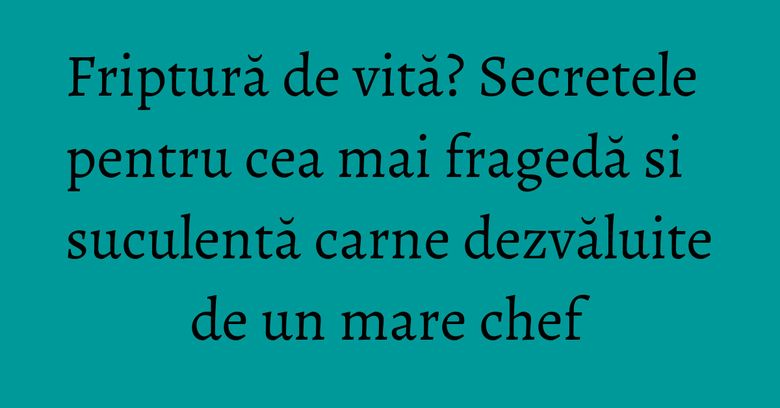 Friptură de vită? Secretele pentru cea mai fragedă si suculentă carne dezvăluite de un mare chef