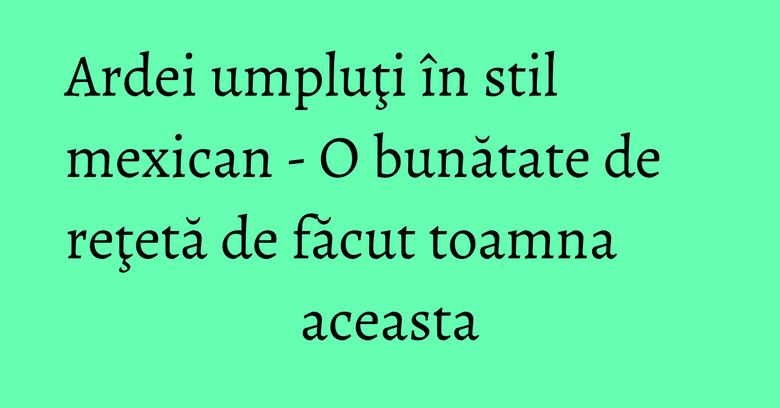 Ardei umpluţi în stil mexican - O bunătate de reţetă de făcut toamna aceasta Ardei umpluţi în stil mexican - O bunătate de reţetă de făcut toamna aceasta
