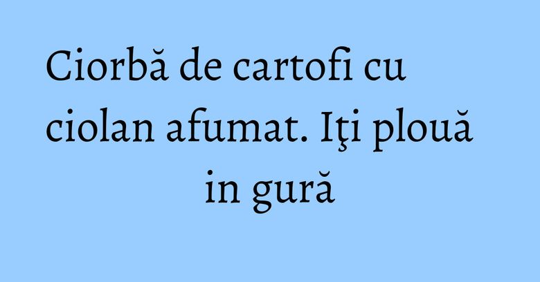 Ciorbă de cartofi cu ciolan afumat. Iţi plouă in gură