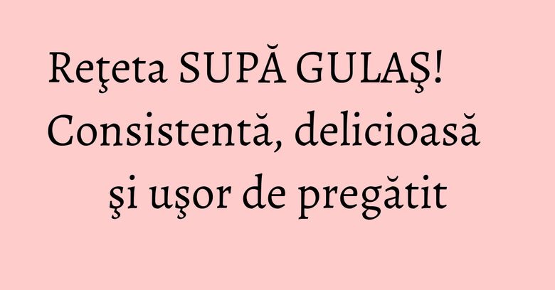 Reţeta SUPĂ GULAŞ! Consistentă, delicioasă şi uşor de pregătit