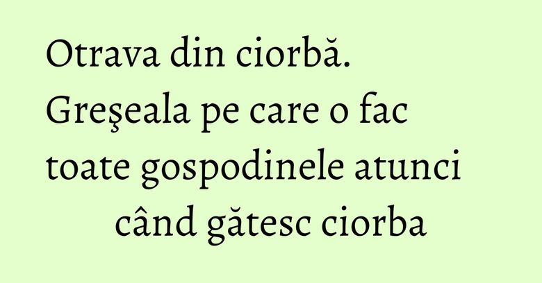 Otrava din ciorbă. Greşeala pe care o fac toate gospodinele atunci când gătesc ciorba Otrava din ciorbă. Greşeala pe care o fac toate gospodinele atunci când gătesc ciorba