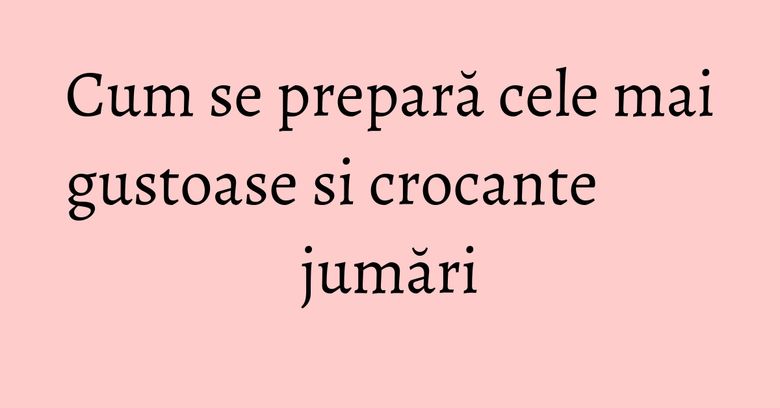 Cum se prepară cele mai gustoase si crocante jumări Cum se prepară cele mai gustoase si crocante jumări