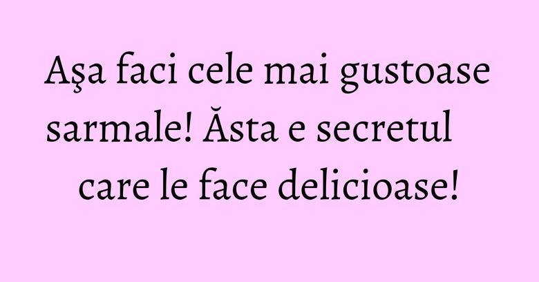 Aşa faci cele mai gustoase sarmale! Ăsta e secretul care le face delicioase!