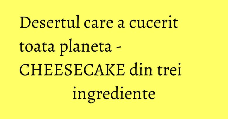 Desertul care a cucerit toata planeta - CHEESECAKE din trei ingrediente Desertul care a cucerit toata planeta - CHEESECAKE din trei ingrediente