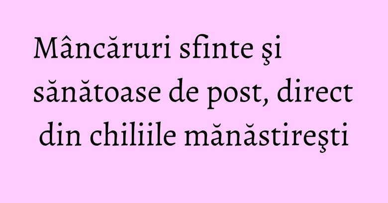 Mâncăruri sfinte şi sănătoase de post, direct din chiliile mănăstireşti