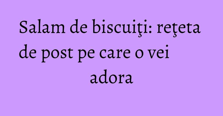 Salam de biscuiţi: reţeta de post pe care o vei adora Salam de biscuiţi: reţeta de post pe care o vei adora