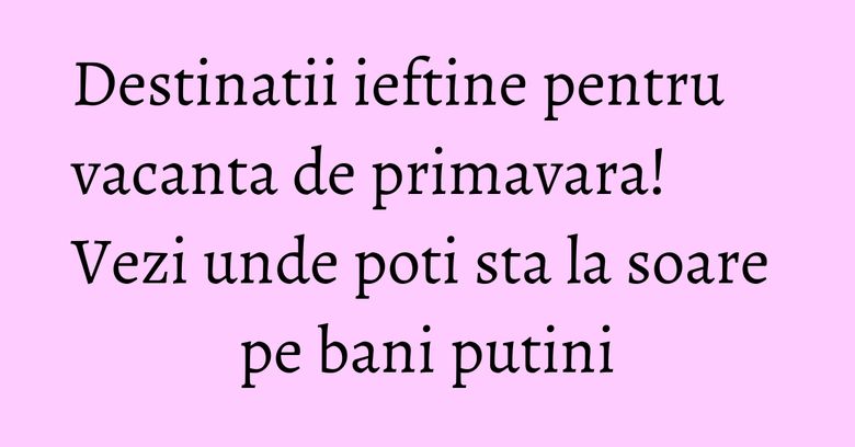 Destinatii ieftine pentru vacanta de primavara! Vezi unde poti sta la soare pe bani putini Destinatii ieftine pentru vacanta de primavara! Vezi unde poti sta la soare pe bani putini