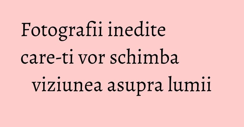 Fotografii inedite care-ti vor schimba viziunea asupra lumii Fotografii inedite care-ti vor schimba viziunea asupra lumii