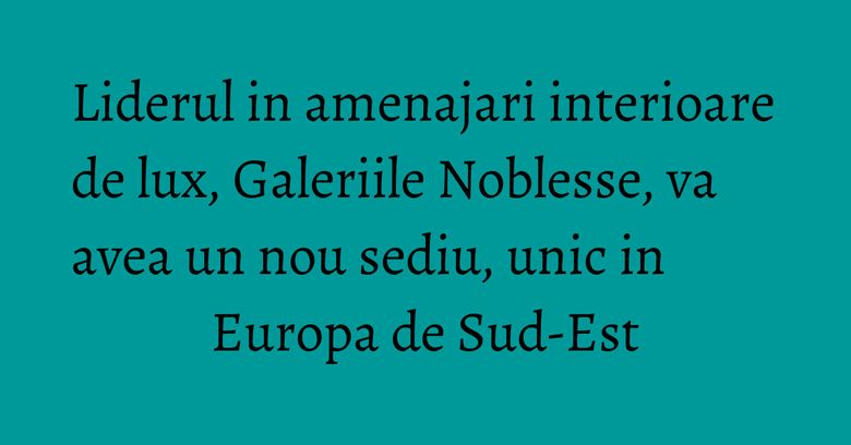 Liderul in amenajari interioare de lux, Galeriile Noblesse, va avea un nou sediu, unic in Europa de Sud-Est