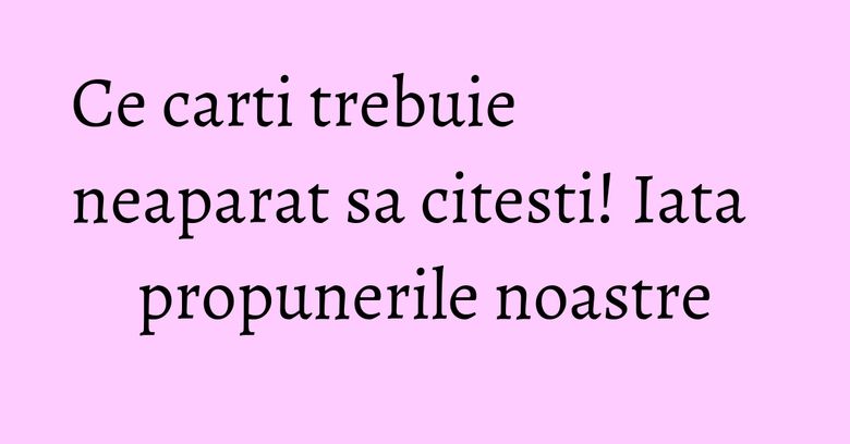 Ce carti trebuie neaparat sa citesti! Iata propunerile noastre