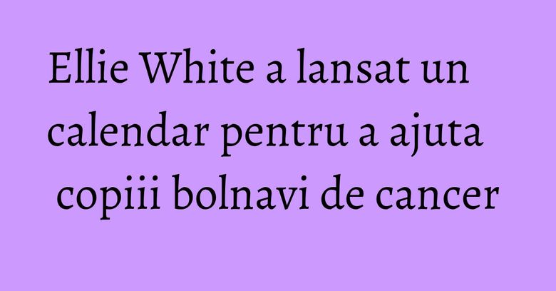 Ellie White a lansat un calendar pentru a ajuta copiii bolnavi de cancer Ellie White a lansat un calendar pentru a ajuta copiii bolnavi de cancer