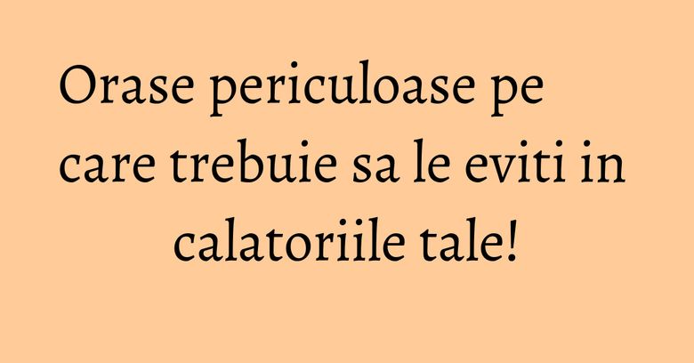 Orase periculoase pe care trebuie sa le eviti in calatoriile tale! Orase periculoase pe care trebuie sa le eviti in calatoriile tale!