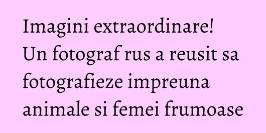 Imagini extraordinare! Un fotograf rus a reusit sa fotografieze impreuna animale si femei frumoase