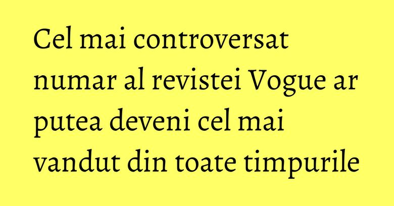 Cel mai controversat numar al revistei Vogue ar putea deveni cel mai vandut din toate timpurile Cel mai controversat numar al revistei Vogue ar putea deveni cel mai vandut din toate timpurile