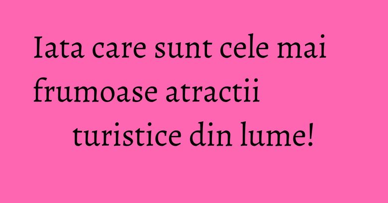 Iata care sunt cele mai frumoase atractii turistice din lume!