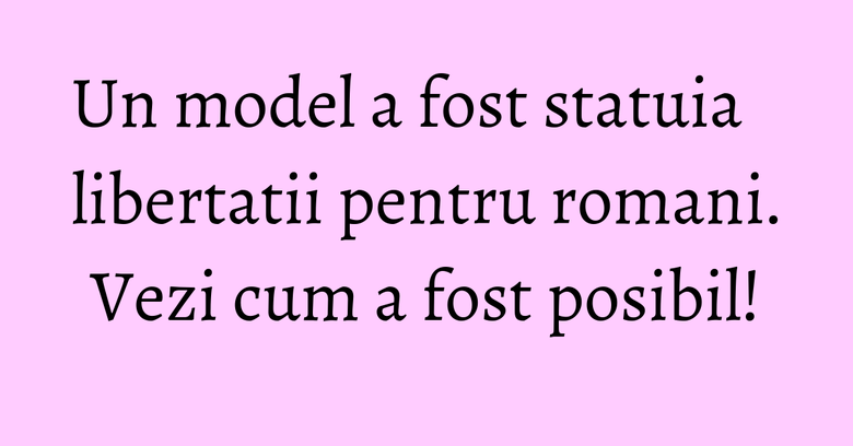 Un model a fost statuia libertatii pentru romani. Vezi cum a fost posibil!