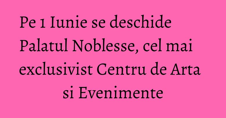 Pe 1 Iunie se deschide Palatul Noblesse, cel mai exclusivist Centru de Arta si Evenimente Pe 1 Iunie se deschide Palatul Noblesse, cel mai exclusivist Centru de Arta si Evenimente