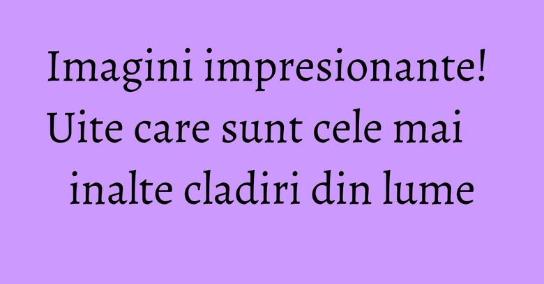 Imagini impresionante! Uite care sunt cele mai inalte cladiri din lume Imagini impresionante! Uite care sunt cele mai inalte cladiri din lume