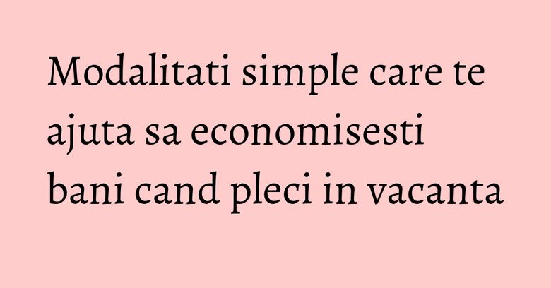 Modalitati simple care te ajuta sa economisesti bani cand pleci in vacanta Modalitati simple care te ajuta sa economisesti bani cand pleci in vacanta