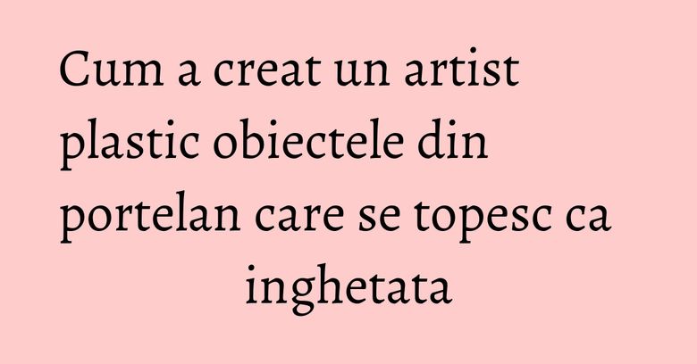 Cum a creat un artist plastic obiectele din portelan care se topesc ca inghetata Cum a creat un artist plastic obiectele din portelan care se topesc ca inghetata