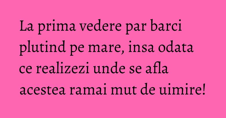 La prima vedere par barci plutind pe mare, insa odata ce realizezi unde se afla acestea ramai mut de uimire!