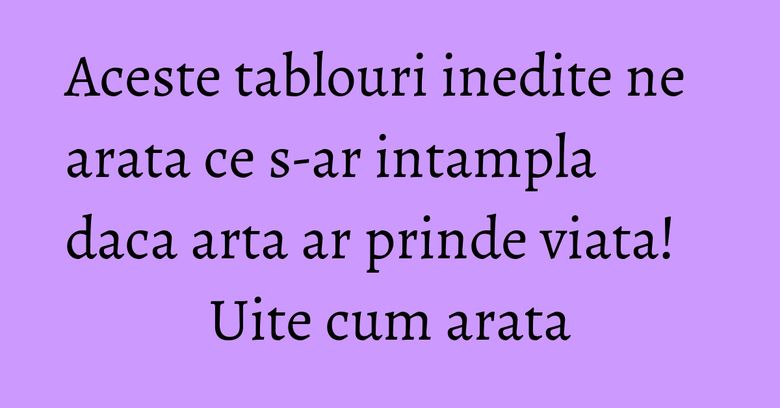 Aceste tablouri inedite ne arata ce s-ar intampla daca arta ar prinde viata! Uite cum arata