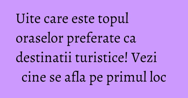 Uite care este topul oraselor preferate ca destinatii turistice! Vezi cine se afla pe primul loc