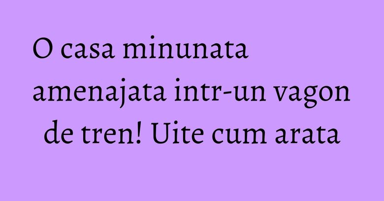 O casa minunata amenajata intr-un vagon de tren! Uite cum arata