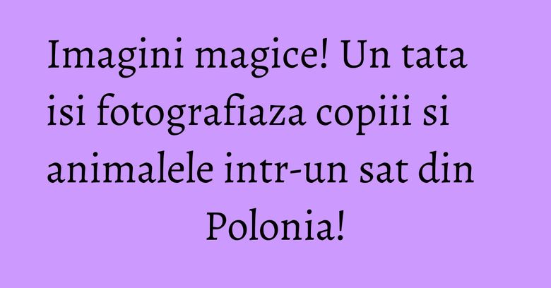 Imagini magice! Un tata isi fotografiaza copiii si animalele intr-un sat din Polonia!