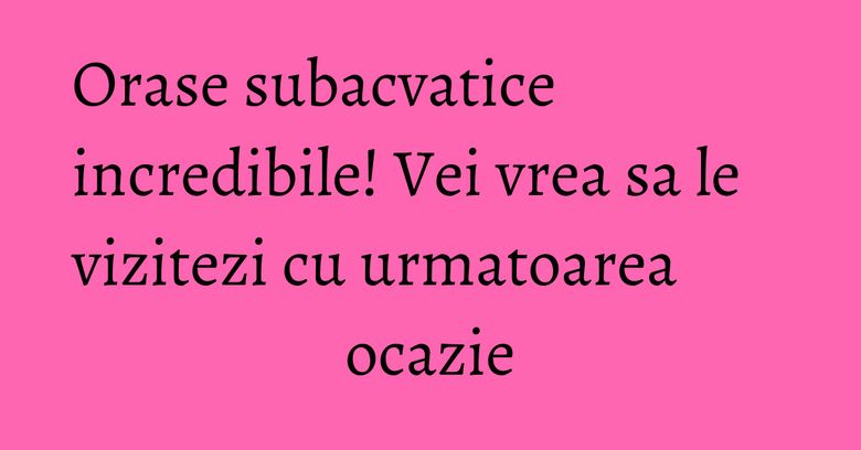 Orase subacvatice incredibile! Vei vrea sa le vizitezi cu urmatoarea ocazie Orase subacvatice incredibile! Vei vrea sa le vizitezi cu urmatoarea ocazie