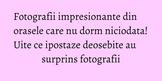 Fotografii impresionante din orasele care nu dorm niciodata! Uite ce ipostaze deosebite au surprins fotografii
