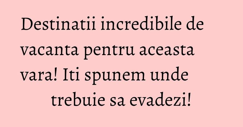 Destinatii incredibile de vacanta pentru aceasta vara! Iti spunem unde trebuie sa evadezi! Destinatii incredibile de vacanta pentru aceasta vara! Iti spunem unde trebuie sa evadezi!