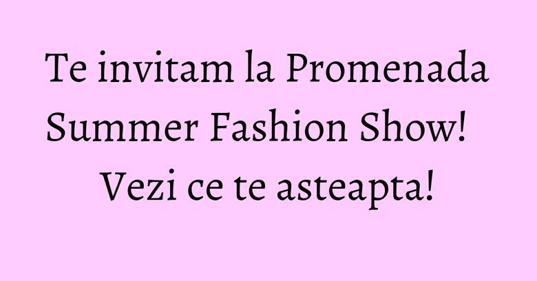 Te invitam la Promenada Summer Fashion Show! Vezi ce te asteapta!