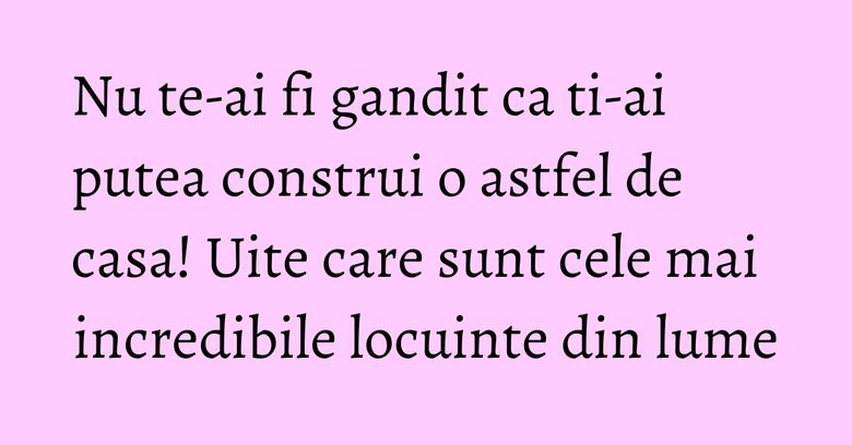 Nu te-ai fi gandit ca ti-ai putea construi o astfel de casa! Uite care sunt cele mai incredibile locuinte din lume