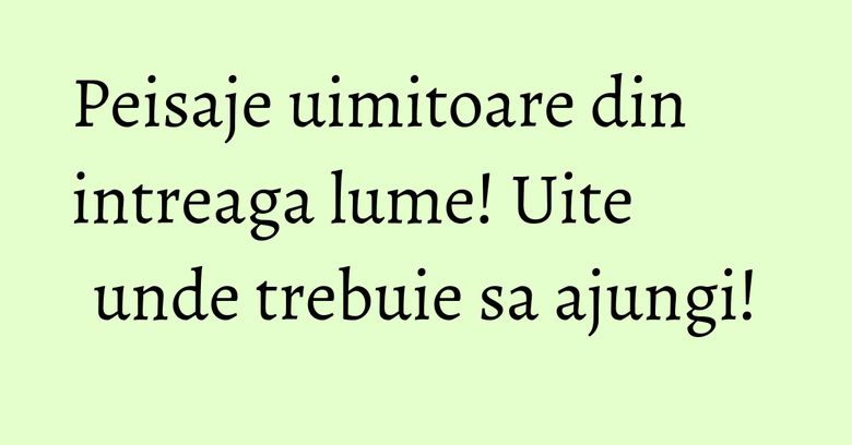 Peisaje uimitoare din intreaga lume! Uite unde trebuie sa ajungi! Peisaje uimitoare din intreaga lume! Uite unde trebuie sa ajungi!