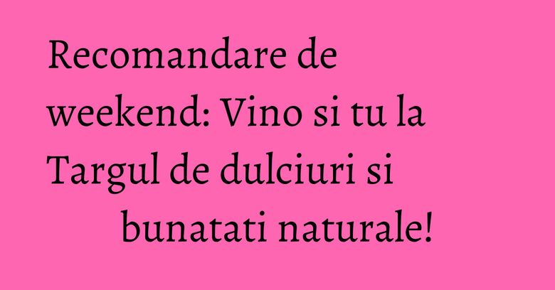 Recomandare de weekend: Vino si tu la Targul de dulciuri si bunatati naturale!