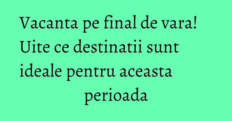 Vacanta pe final de vara! Uite ce destinatii sunt ideale pentru aceasta perioada