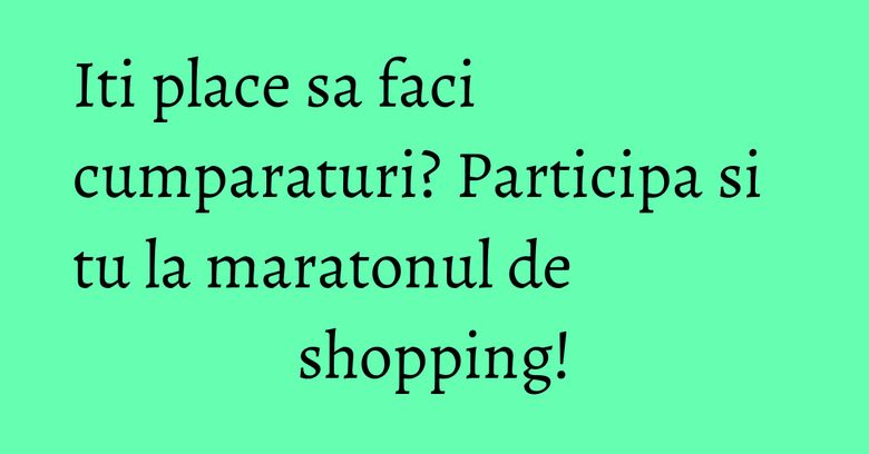 Iti place sa faci cumparaturi? Participa si tu la maratonul de shopping! Iti place sa faci cumparaturi? Participa si tu la maratonul de shopping!