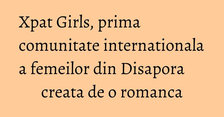 Xpat Girls, prima comunitate internationala a femeilor din Disapora creata de o romanca