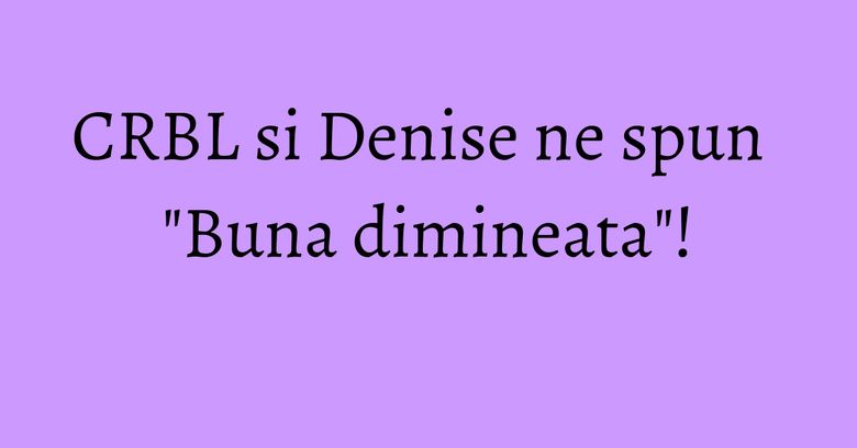 CRBL si Denise ne spun "Buna dimineata"! CRBL si Denise ne spun "Buna dimineata"!