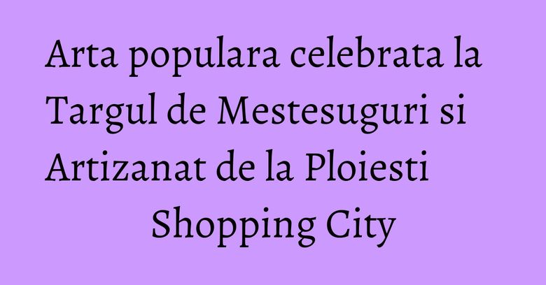 Arta populara celebrata la Targul de Mestesuguri si Artizanat de la Ploiesti Shopping City Arta populara celebrata la Targul de Mestesuguri si Artizanat de la Ploiesti Shopping City