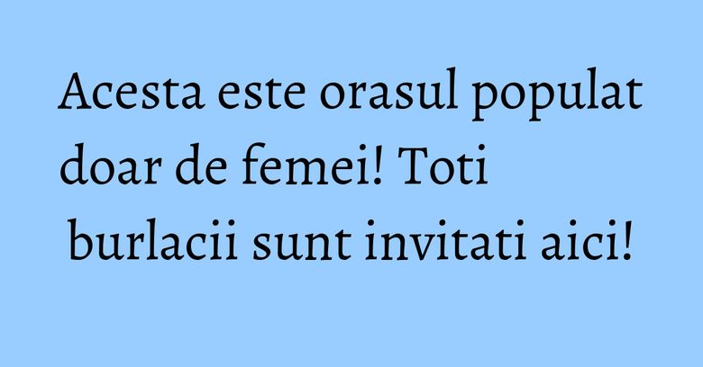 Acesta este orasul populat doar de femei! Toti burlacii sunt invitati aici! Acesta este orasul populat doar de femei! Toti burlacii sunt invitati aici!
