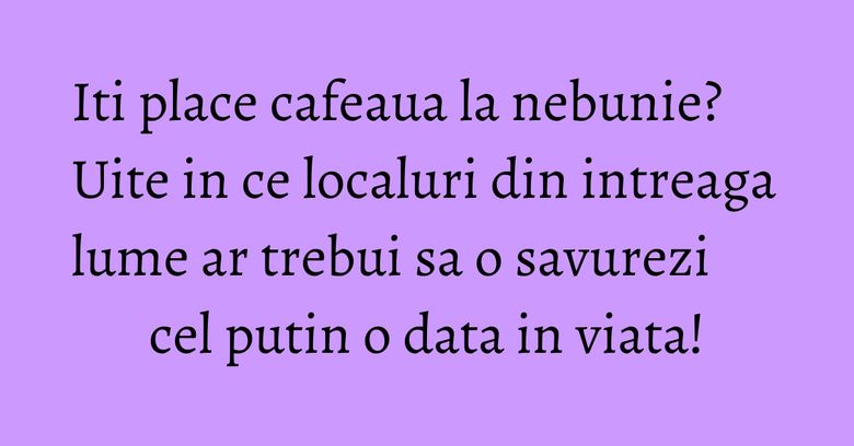 Iti place cafeaua la nebunie? Uite in ce localuri din intreaga lume ar trebui sa o savurezi cel putin o data in viata!
