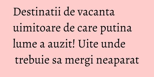 Destinatii de vacanta uimitoare de care putina lume a auzit! Uite unde trebuie sa mergi neaparat